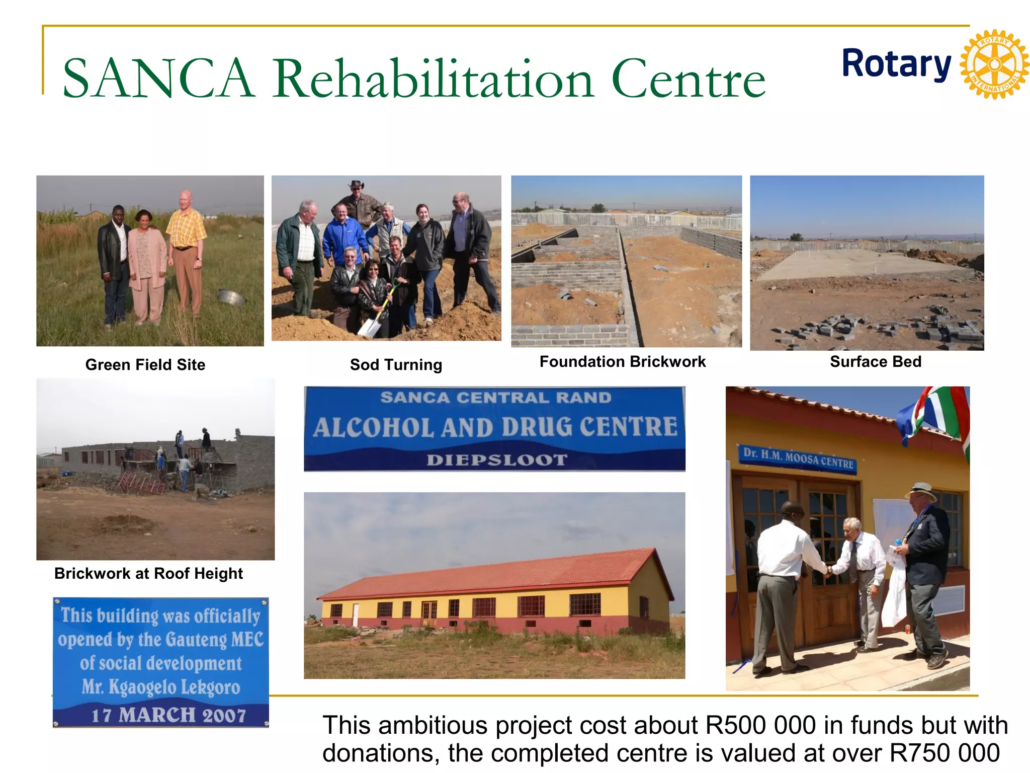 SANCA Rehabilitation Centre
Green Field Site Sod Turning Foundation Brickwork Surface Bed
Brickwork at Roof Height
This ambitious project cost about R500 000 in funds but with
donations, the completed centre is valued at over R750 000
 