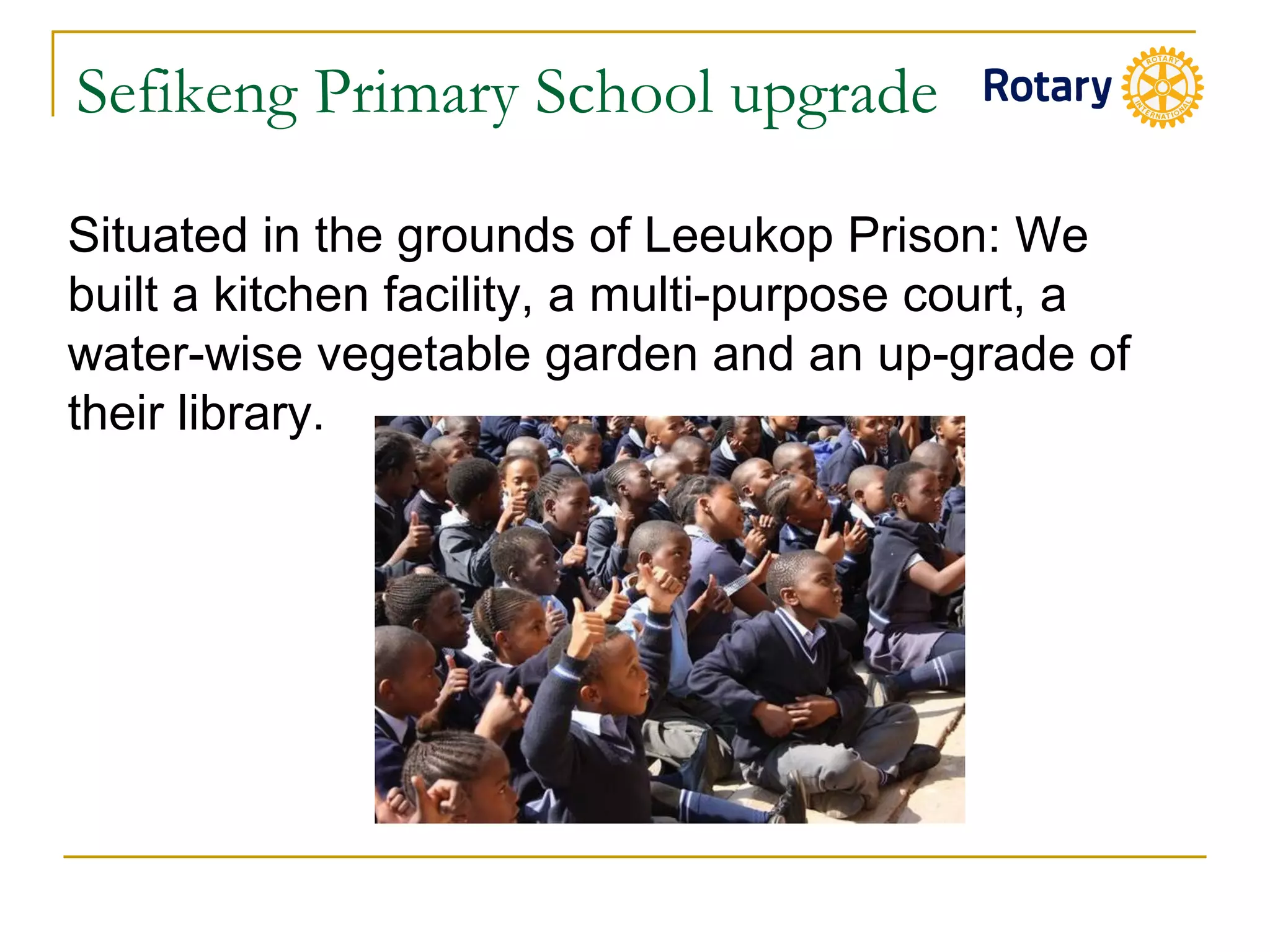 Sefikeng Primary School upgrade
Situated in the grounds of Leeukop Prison: We
built a kitchen facility, a multi-purpose court, a
water-wise vegetable garden and an up-grade of
their library.
 
