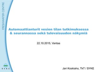 1
Automaattianturit vesien tilan tutkimuksessa
& seurannassa sekä tulevaisuuden näkymiä
22.10.2015, Vantaa
Jari Koskiaho, TkT / SYKE
 