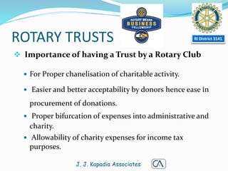 ROTARY TRUSTS
 Importance of having a Trust by a Rotary Club
 For Proper chanelisation of charitable activity.
 Easier and better acceptability by donors hence ease in
procurement of donations.
 Proper bifurcation of expenses into administrative and
charity.
 Allowability of charity expenses for income tax
purposes.
J. J. Kapadia Associates
RI District 3141
 
