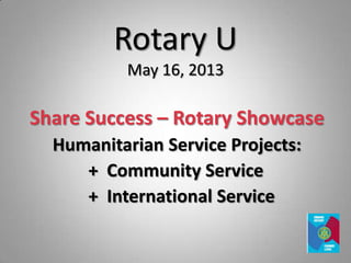 Rotary U
May 16, 2013
Share Success – Rotary Showcase
Humanitarian Service Projects:
+ Community Service
+ International Service
 