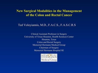 New Surgical Modalities in the Management
of the Colon and Rectal Cancer
Ted Voloyiannis, M.D., F.A.C.S., F.A.S.C.R.STed Voloyiannis, M.D., F.A.C.S., F.A.S.C.R.S
Clinical Assistant Professor in SurgeryClinical Assistant Professor in Surgery
University of Texas Houston, Health Sciences CenterUniversity of Texas Houston, Health Sciences Center
Houston, TexasHouston, Texas
Colon and Rectal SurgeryColon and Rectal Surgery
Memorial Hermann Medical GroupMemorial Hermann Medical Group
Chairman of SurgeryChairman of Surgery
Memorial Hermann Hospital SEMemorial Hermann Hospital SE
 