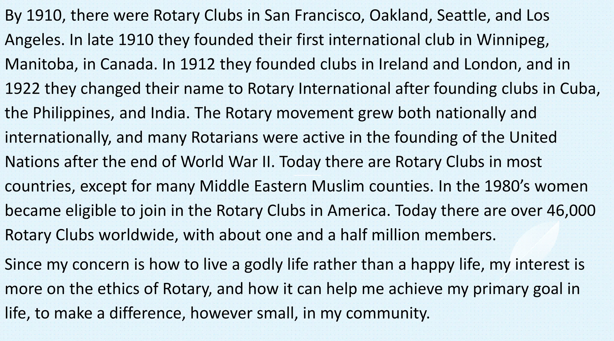 By 1910, there were Rotary Clubs in San Francisco, Oakland, Seattle, and Los
Angeles. In late 1910 they founded their first international club in Winnipeg,
Manitoba, in Canada. In 1912 they founded clubs in Ireland and London, and in
1922 they changed their name to Rotary International after founding clubs in Cuba,
the Philippines, and India. The Rotary movement grew both nationally and
internationally, and many Rotarians were active in the founding of the United
Nations after the end of World War II. Today there are Rotary Clubs in most
countries, except for many Middle Eastern Muslim counties. In the 1980’s women
became eligible to join in the Rotary Clubs in America. Today there are over 46,000
Rotary Clubs worldwide, with about one and a half million members.
Since my concern is how to live a godly life rather than a happy life, my interest is
more on the ethics of Rotary, and how it can help me achieve my primary goal in
life, to make a difference, however small, in my community.
 