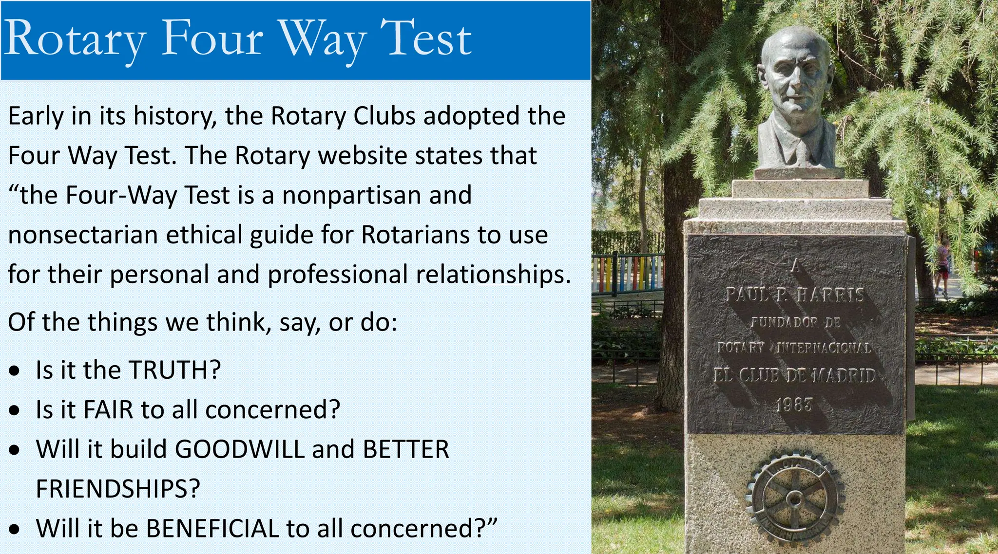 Early in its history, the Rotary Clubs adopted the
Four Way Test. The Rotary website states that
“the Four-Way Test is a nonpartisan and
nonsectarian ethical guide for Rotarians to use
for their personal and professional relationships.
Of the things we think, say, or do:
• Is it the TRUTH?
• Is it FAIR to all concerned?
• Will it build GOODWILL and BETTER
FRIENDSHIPS?
• Will it be BENEFICIAL to all concerned?”
Rotary Four Way Test
 