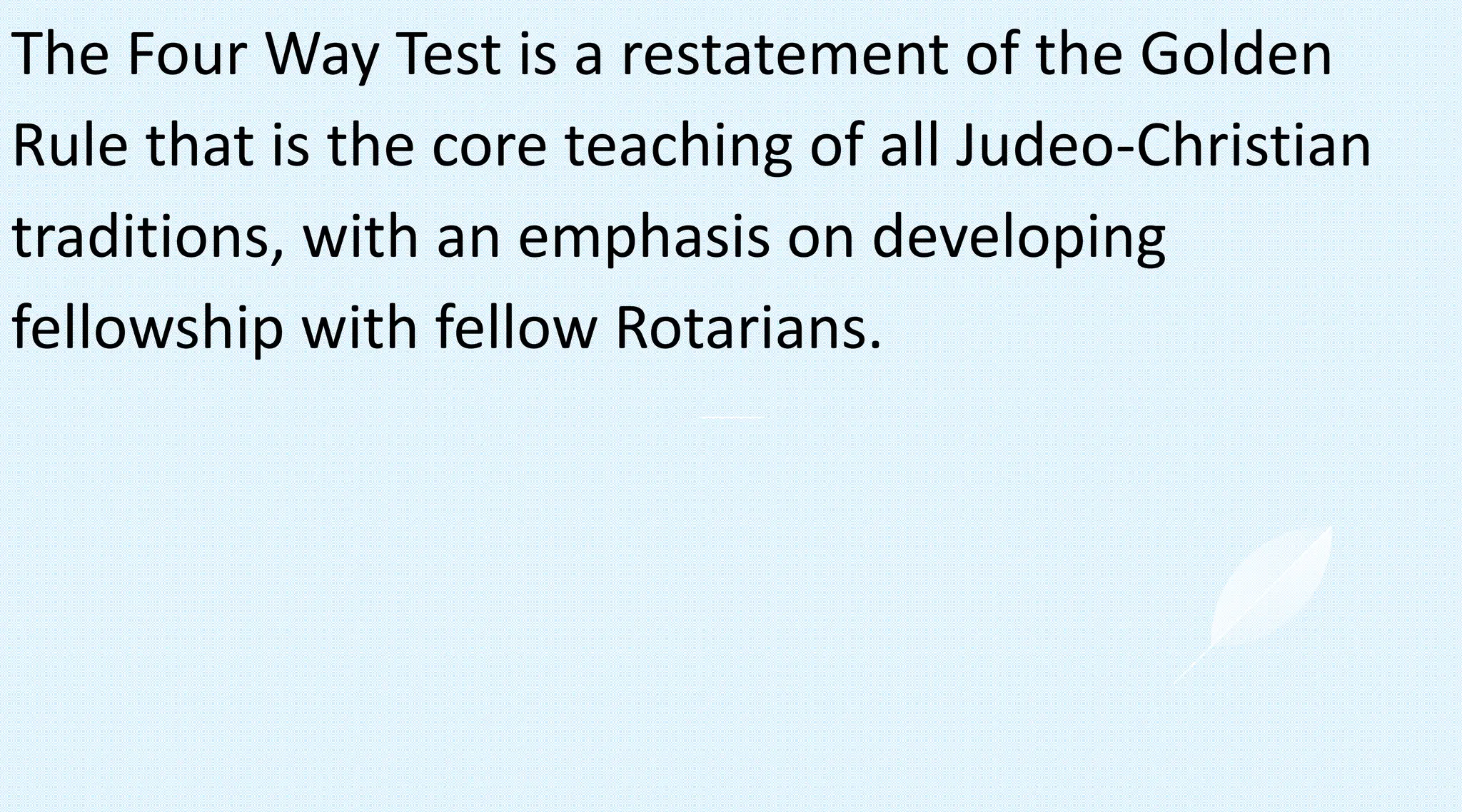 The Four Way Test is a restatement of the Golden
Rule that is the core teaching of all Judeo-Christian
traditions, with an emphasis on developing
fellowship with fellow Rotarians.
 