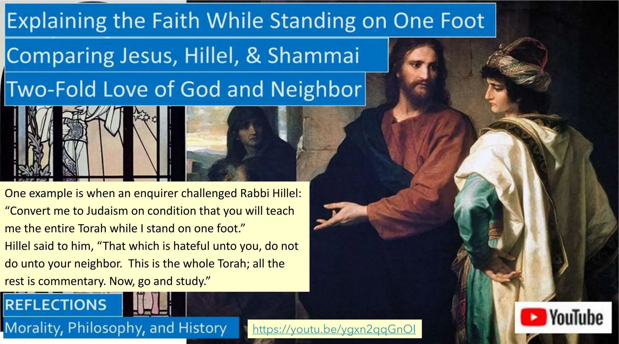 https://youtu.be/ygxn2qqGnOI
One example is when an enquirer challenged Rabbi Hillel:
“Convert me to Judaism on condition that you will teach
me the entire Torah while I stand on one foot.”
Hillel said to him, “That which is hateful unto you, do not
do unto your neighbor. This is the whole Torah; all the
rest is commentary. Now, go and study.”
 