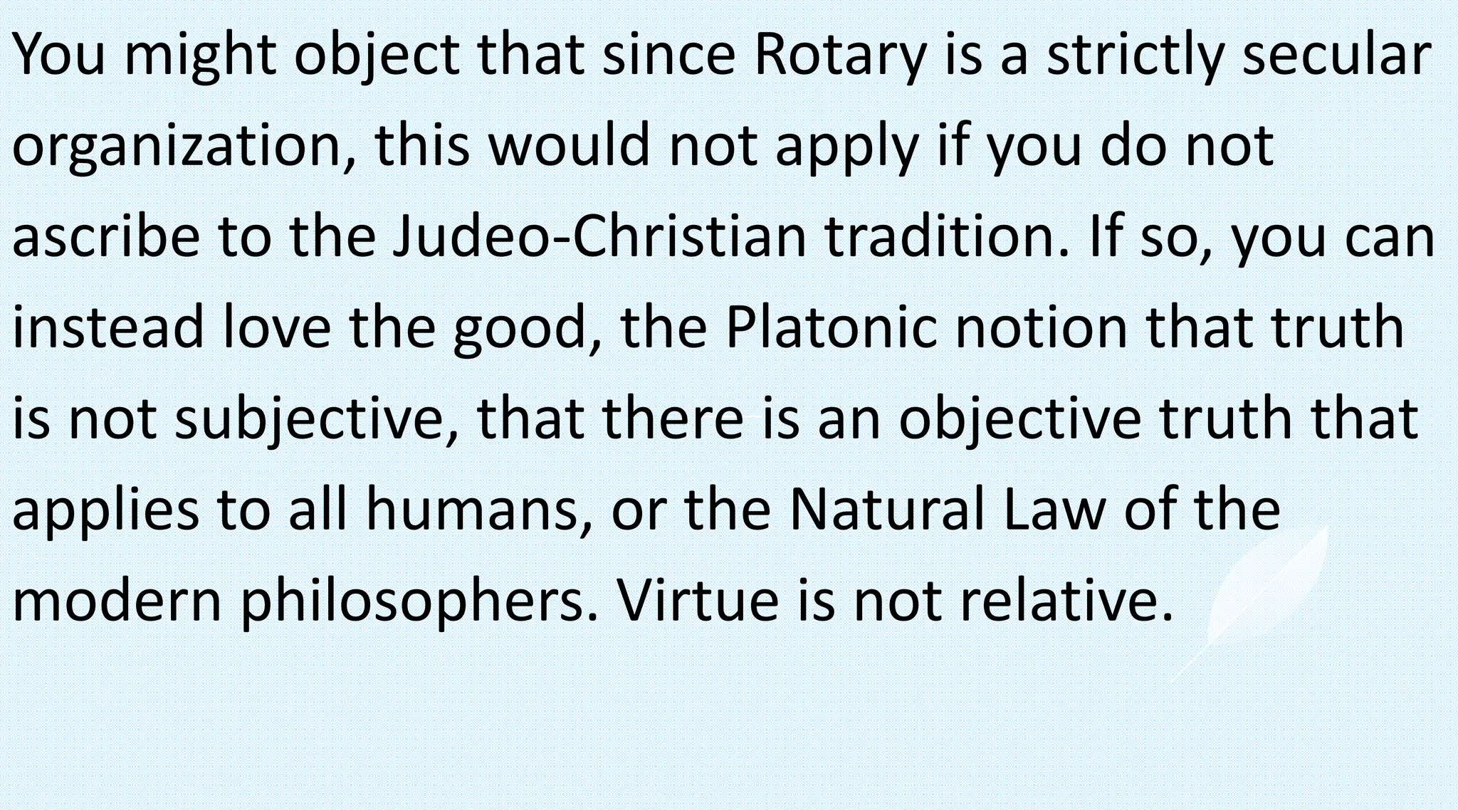 You might object that since Rotary is a strictly secular
organization, this would not apply if you do not
ascribe to the Judeo-Christian tradition. If so, you can
instead love the good, the Platonic notion that truth
is not subjective, that there is an objective truth that
applies to all humans, or the Natural Law of the
modern philosophers. Virtue is not relative.
 