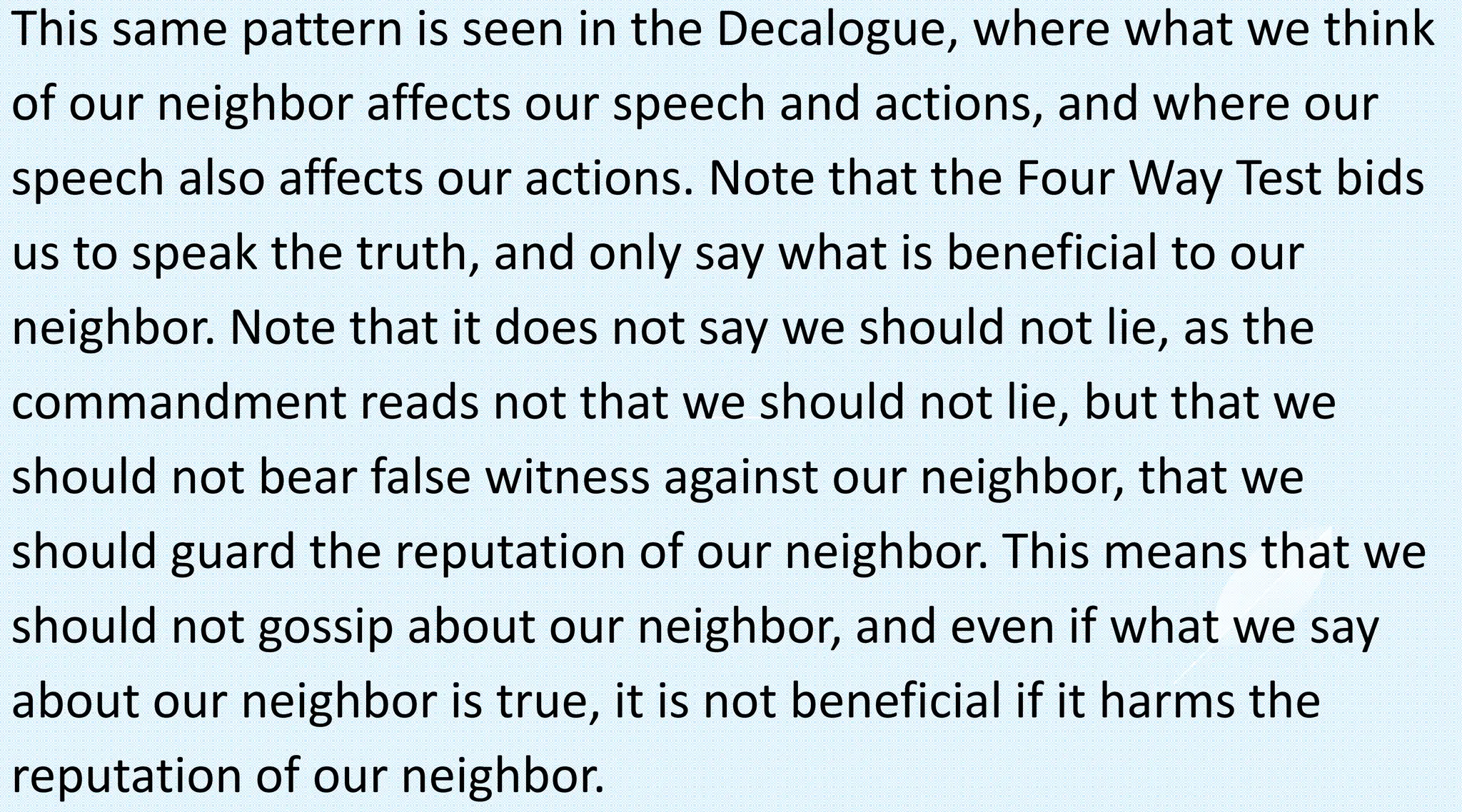 This same pattern is seen in the Decalogue, where what we think
of our neighbor affects our speech and actions, and where our
speech also affects our actions. Note that the Four Way Test bids
us to speak the truth, and only say what is beneficial to our
neighbor. Note that it does not say we should not lie, as the
commandment reads not that we should not lie, but that we
should not bear false witness against our neighbor, that we
should guard the reputation of our neighbor. This means that we
should not gossip about our neighbor, and even if what we say
about our neighbor is true, it is not beneficial if it harms the
reputation of our neighbor.
 