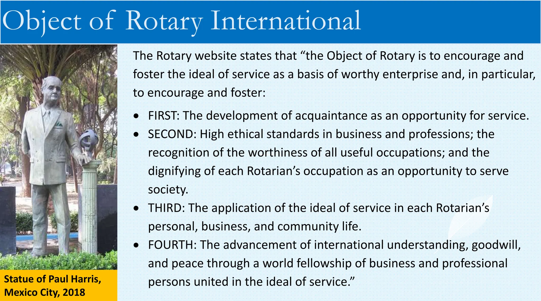Object of Rotary International
The Rotary website states that “the Object of Rotary is to encourage and
foster the ideal of service as a basis of worthy enterprise and, in particular,
to encourage and foster:
• FIRST: The development of acquaintance as an opportunity for service.
• SECOND: High ethical standards in business and professions; the
recognition of the worthiness of all useful occupations; and the
dignifying of each Rotarian’s occupation as an opportunity to serve
society.
• THIRD: The application of the ideal of service in each Rotarian’s
personal, business, and community life.
• FOURTH: The advancement of international understanding, goodwill,
and peace through a world fellowship of business and professional
persons united in the ideal of service.”
Statue of Paul Harris,
Mexico City, 2018
 
