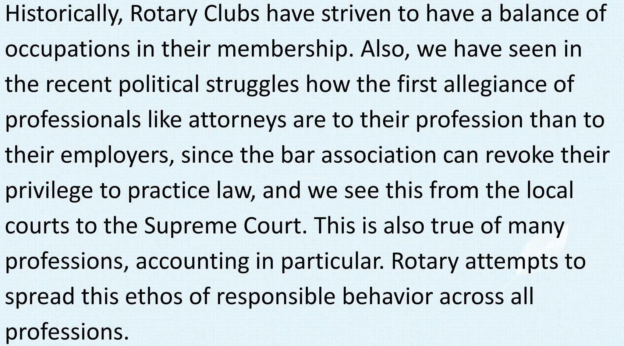 Historically, Rotary Clubs have striven to have a balance of
occupations in their membership. Also, we have seen in
the recent political struggles how the first allegiance of
professionals like attorneys are to their profession than to
their employers, since the bar association can revoke their
privilege to practice law, and we see this from the local
courts to the Supreme Court. This is also true of many
professions, accounting in particular. Rotary attempts to
spread this ethos of responsible behavior across all
professions.
 