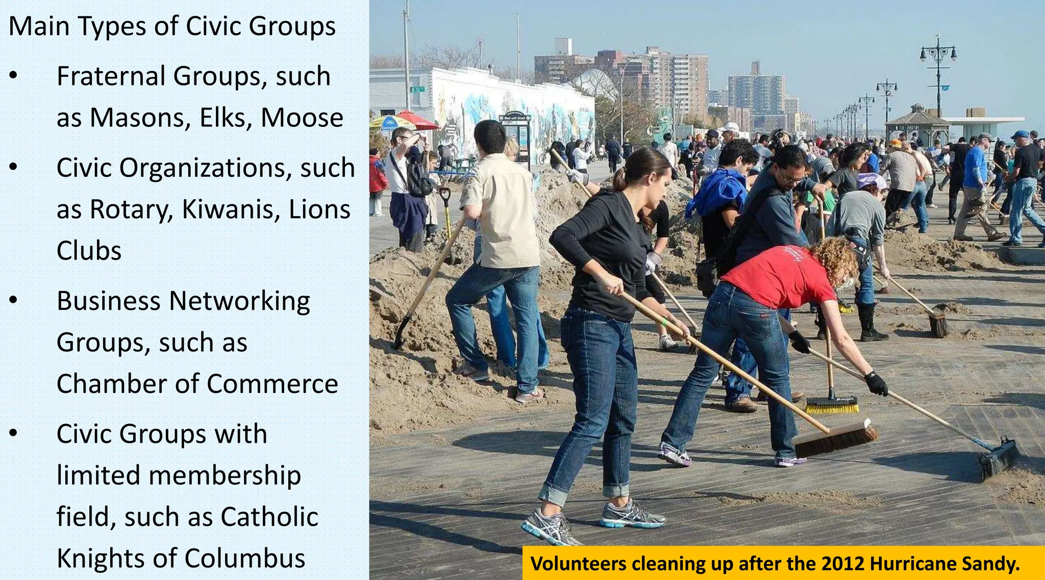 Main Types of Civic Groups
• Fraternal Groups, such
as Masons, Elks, Moose
• Civic Organizations, such
as Rotary, Kiwanis, Lions
Clubs
• Business Networking
Groups, such as
Chamber of Commerce
• Civic Groups with
limited membership
field, such as Catholic
Knights of Columbus Volunteers cleaning up after the 2012 Hurricane Sandy.
 