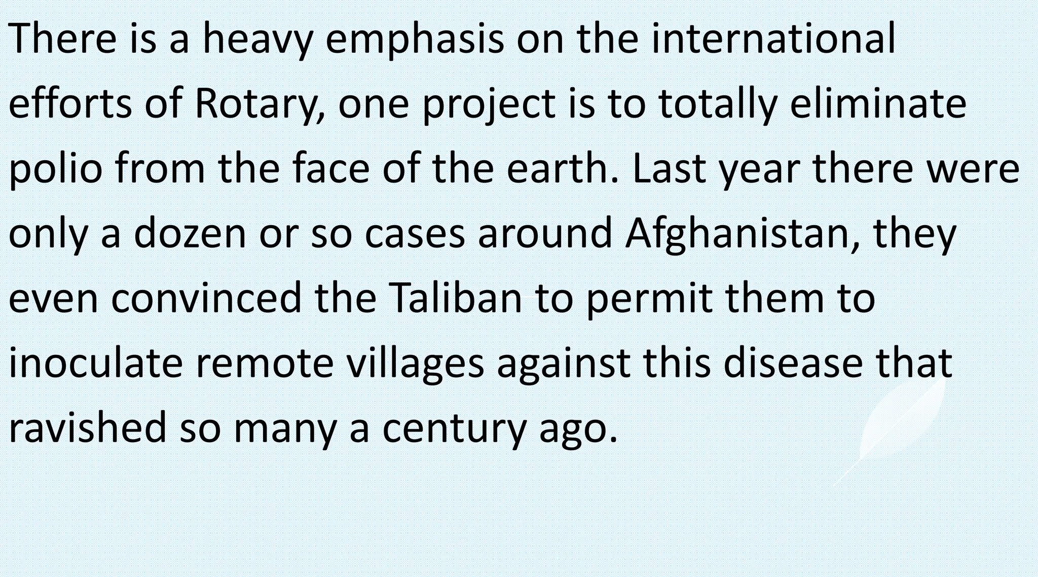 There is a heavy emphasis on the international
efforts of Rotary, one project is to totally eliminate
polio from the face of the earth. Last year there were
only a dozen or so cases around Afghanistan, they
even convinced the Taliban to permit them to
inoculate remote villages against this disease that
ravished so many a century ago.
 