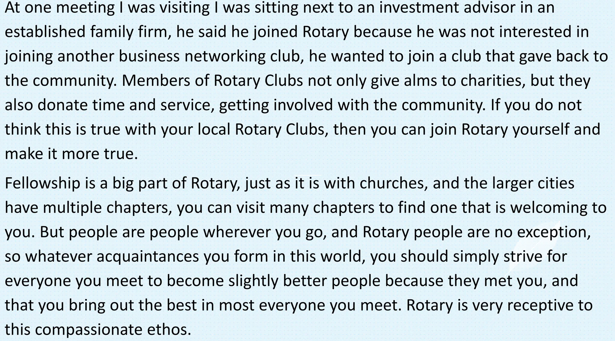 At one meeting I was visiting I was sitting next to an investment advisor in an
established family firm, he said he joined Rotary because he was not interested in
joining another business networking club, he wanted to join a club that gave back to
the community. Members of Rotary Clubs not only give alms to charities, but they
also donate time and service, getting involved with the community. If you do not
think this is true with your local Rotary Clubs, then you can join Rotary yourself and
make it more true.
Fellowship is a big part of Rotary, just as it is with churches, and the larger cities
have multiple chapters, you can visit many chapters to find one that is welcoming to
you. But people are people wherever you go, and Rotary people are no exception,
so whatever acquaintances you form in this world, you should simply strive for
everyone you meet to become slightly better people because they met you, and
that you bring out the best in most everyone you meet. Rotary is very receptive to
this compassionate ethos.
 