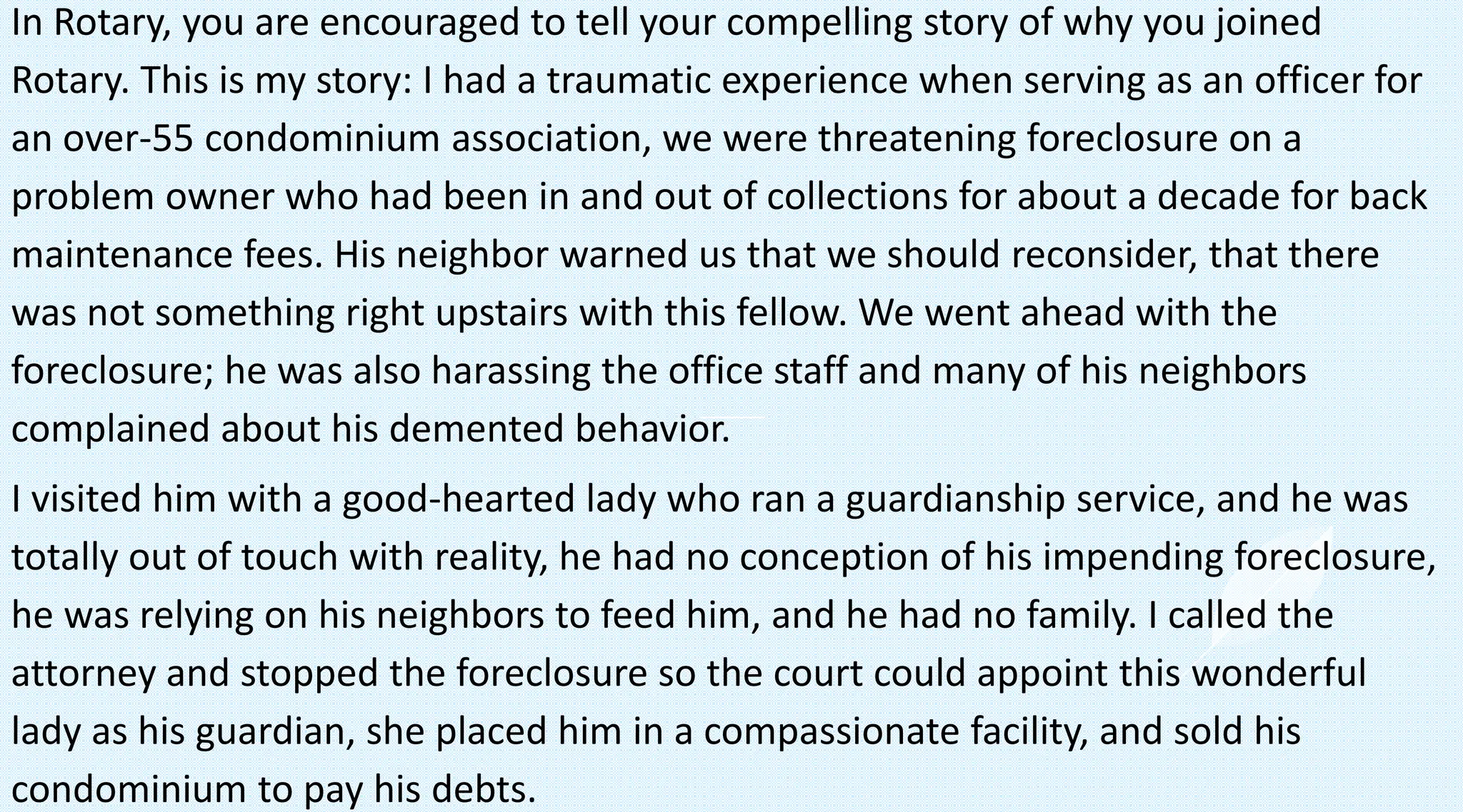In Rotary, you are encouraged to tell your compelling story of why you joined
Rotary. This is my story: I had a traumatic experience when serving as an officer for
an over-55 condominium association, we were threatening foreclosure on a
problem owner who had been in and out of collections for about a decade for back
maintenance fees. His neighbor warned us that we should reconsider, that there
was not something right upstairs with this fellow. We went ahead with the
foreclosure; he was also harassing the office staff and many of his neighbors
complained about his demented behavior.
I visited him with a good-hearted lady who ran a guardianship service, and he was
totally out of touch with reality, he had no conception of his impending foreclosure,
he was relying on his neighbors to feed him, and he had no family. I called the
attorney and stopped the foreclosure so the court could appoint this wonderful
lady as his guardian, she placed him in a compassionate facility, and sold his
condominium to pay his debts.
 