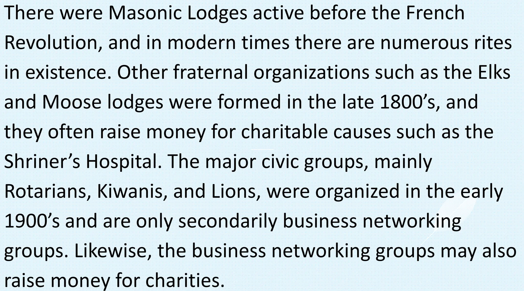 There were Masonic Lodges active before the French
Revolution, and in modern times there are numerous rites
in existence. Other fraternal organizations such as the Elks
and Moose lodges were formed in the late 1800’s, and
they often raise money for charitable causes such as the
Shriner’s Hospital. The major civic groups, mainly
Rotarians, Kiwanis, and Lions, were organized in the early
1900’s and are only secondarily business networking
groups. Likewise, the business networking groups may also
raise money for charities.
 