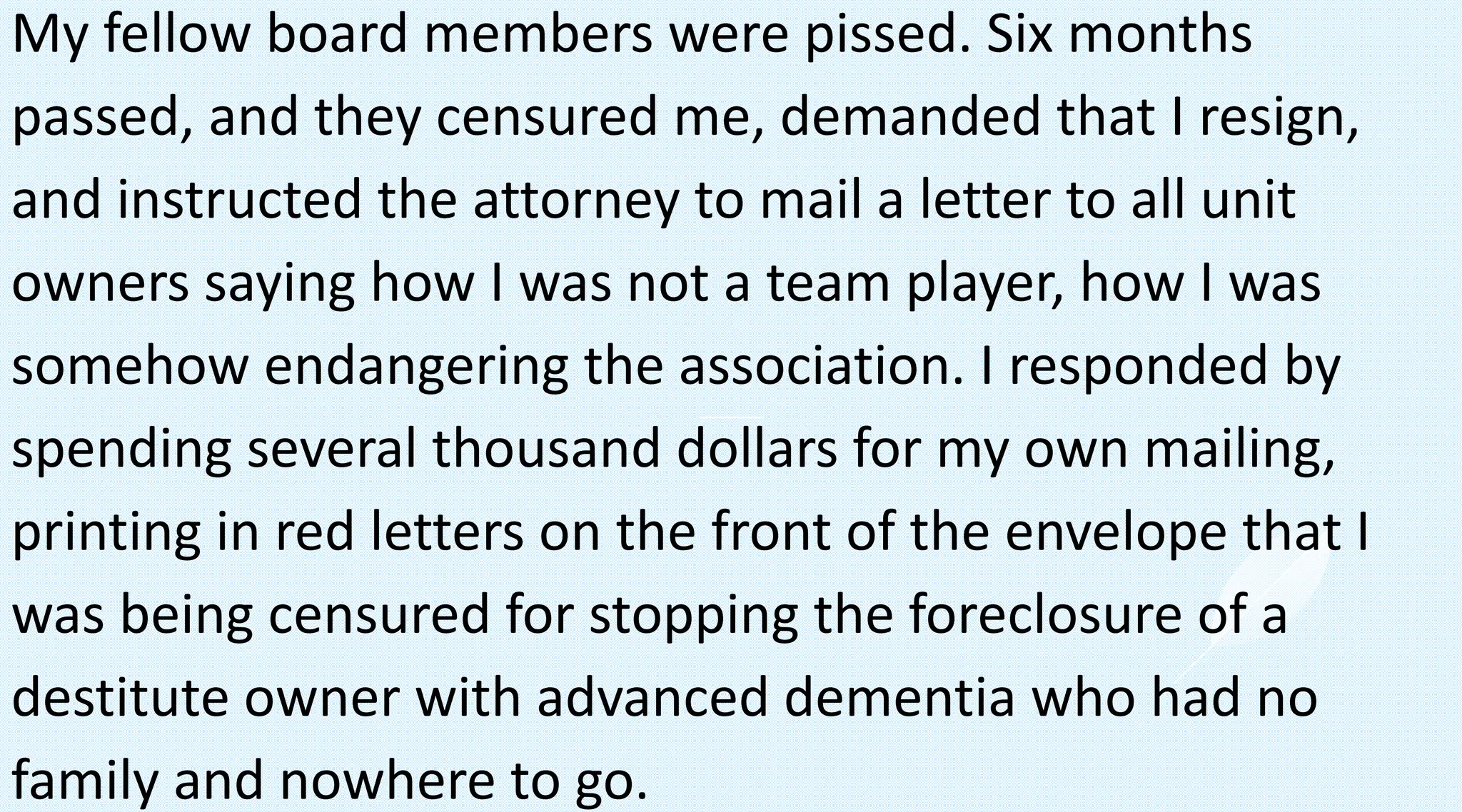 My fellow board members were pissed. Six months
passed, and they censured me, demanded that I resign,
and instructed the attorney to mail a letter to all unit
owners saying how I was not a team player, how I was
somehow endangering the association. I responded by
spending several thousand dollars for my own mailing,
printing in red letters on the front of the envelope that I
was being censured for stopping the foreclosure of a
destitute owner with advanced dementia who had no
family and nowhere to go.
 