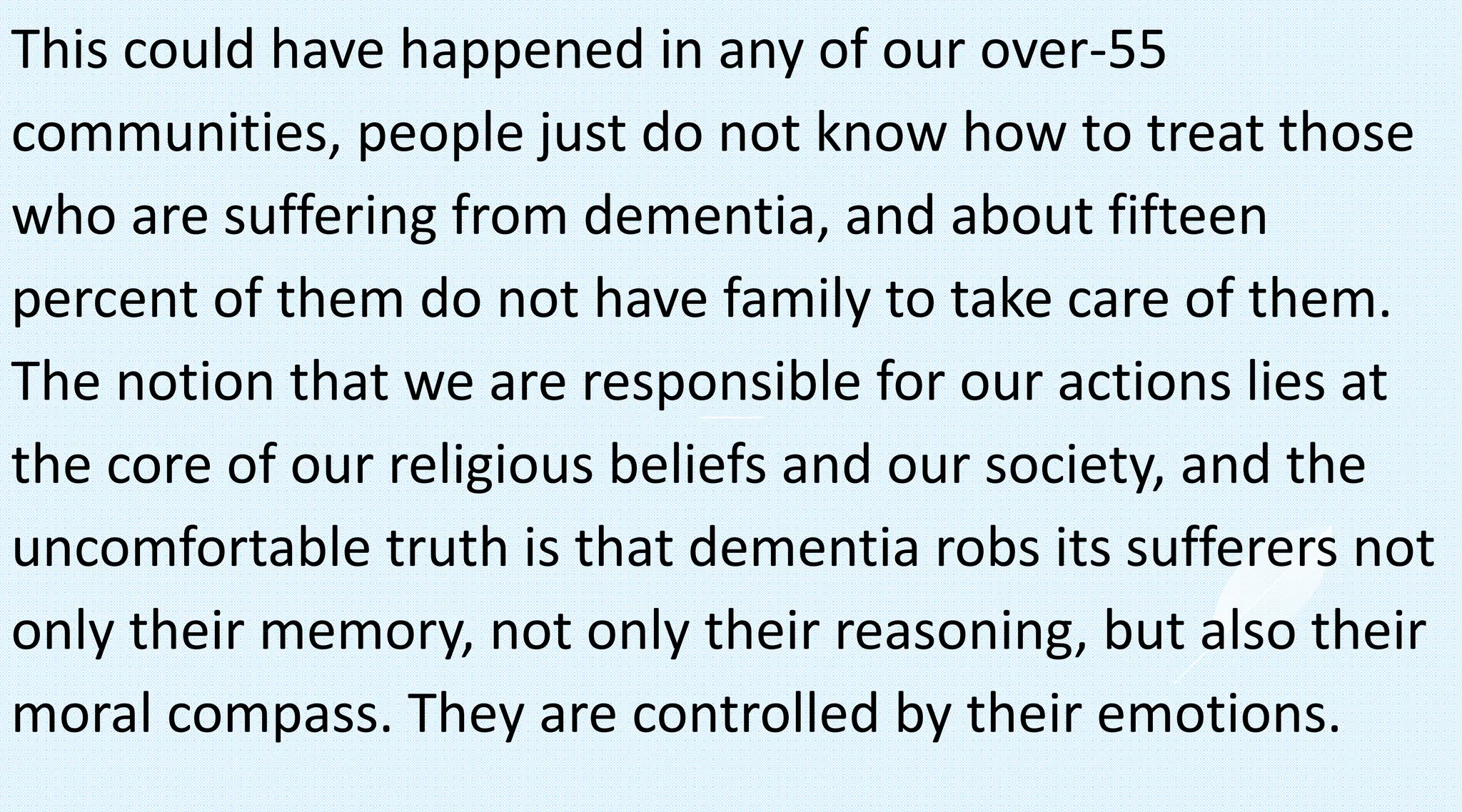This could have happened in any of our over-55
communities, people just do not know how to treat those
who are suffering from dementia, and about fifteen
percent of them do not have family to take care of them.
The notion that we are responsible for our actions lies at
the core of our religious beliefs and our society, and the
uncomfortable truth is that dementia robs its sufferers not
only their memory, not only their reasoning, but also their
moral compass. They are controlled by their emotions.
 