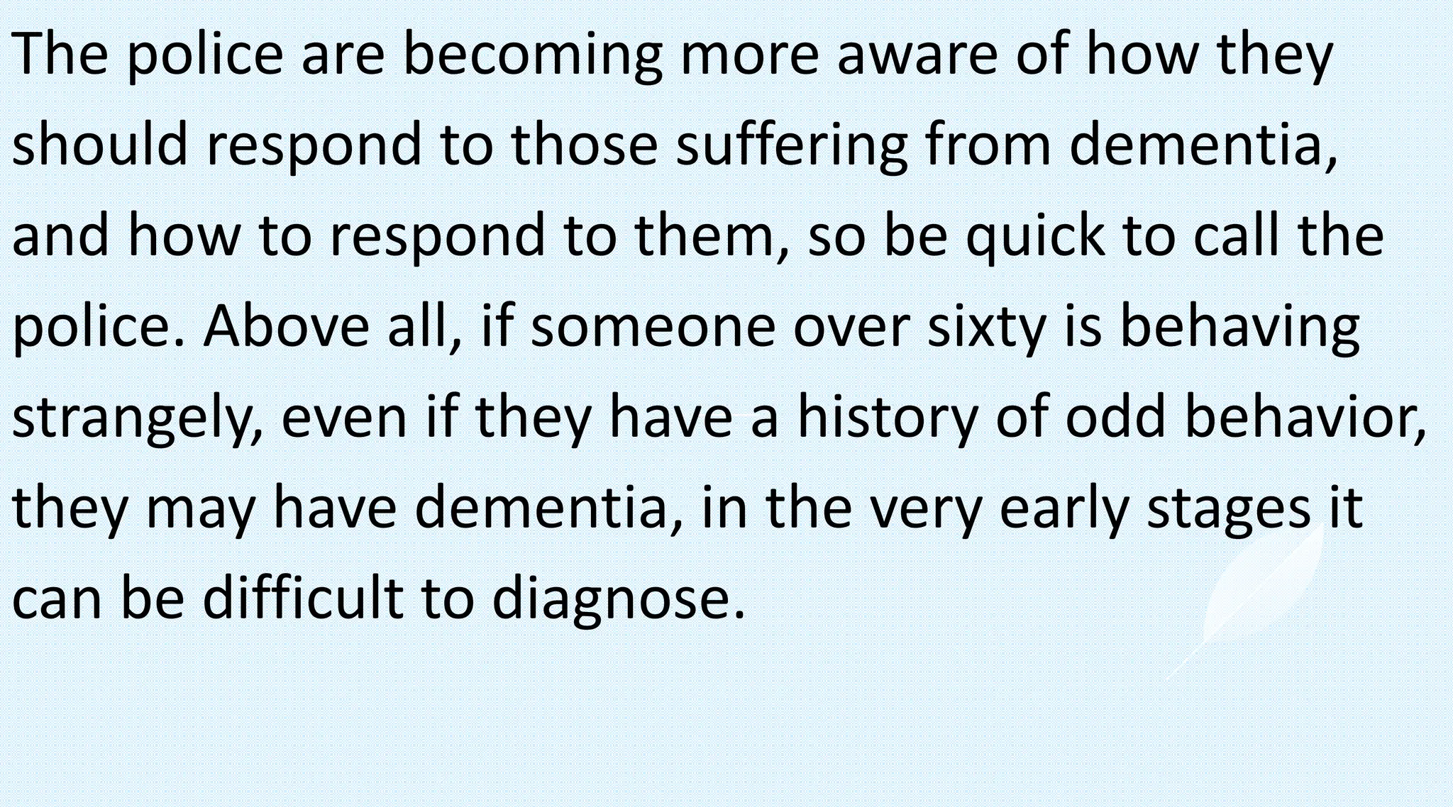 The police are becoming more aware of how they
should respond to those suffering from dementia,
and how to respond to them, so be quick to call the
police. Above all, if someone over sixty is behaving
strangely, even if they have a history of odd behavior,
they may have dementia, in the very early stages it
can be difficult to diagnose.
 