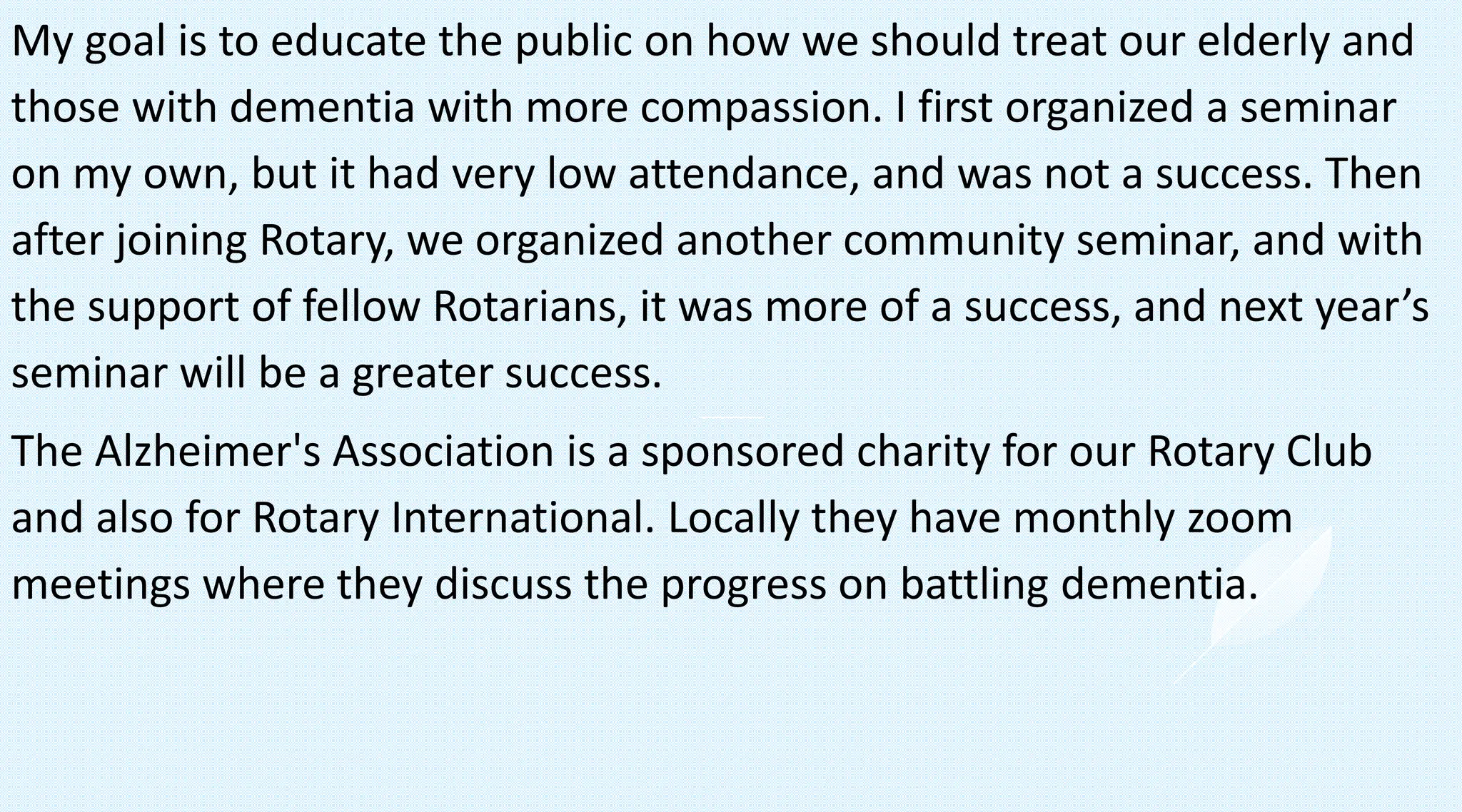 My goal is to educate the public on how we should treat our elderly and
those with dementia with more compassion. I first organized a seminar
on my own, but it had very low attendance, and was not a success. Then
after joining Rotary, we organized another community seminar, and with
the support of fellow Rotarians, it was more of a success, and next year’s
seminar will be a greater success.
The Alzheimer's Association is a sponsored charity for our Rotary Club
and also for Rotary International. Locally they have monthly zoom
meetings where they discuss the progress on battling dementia.
 