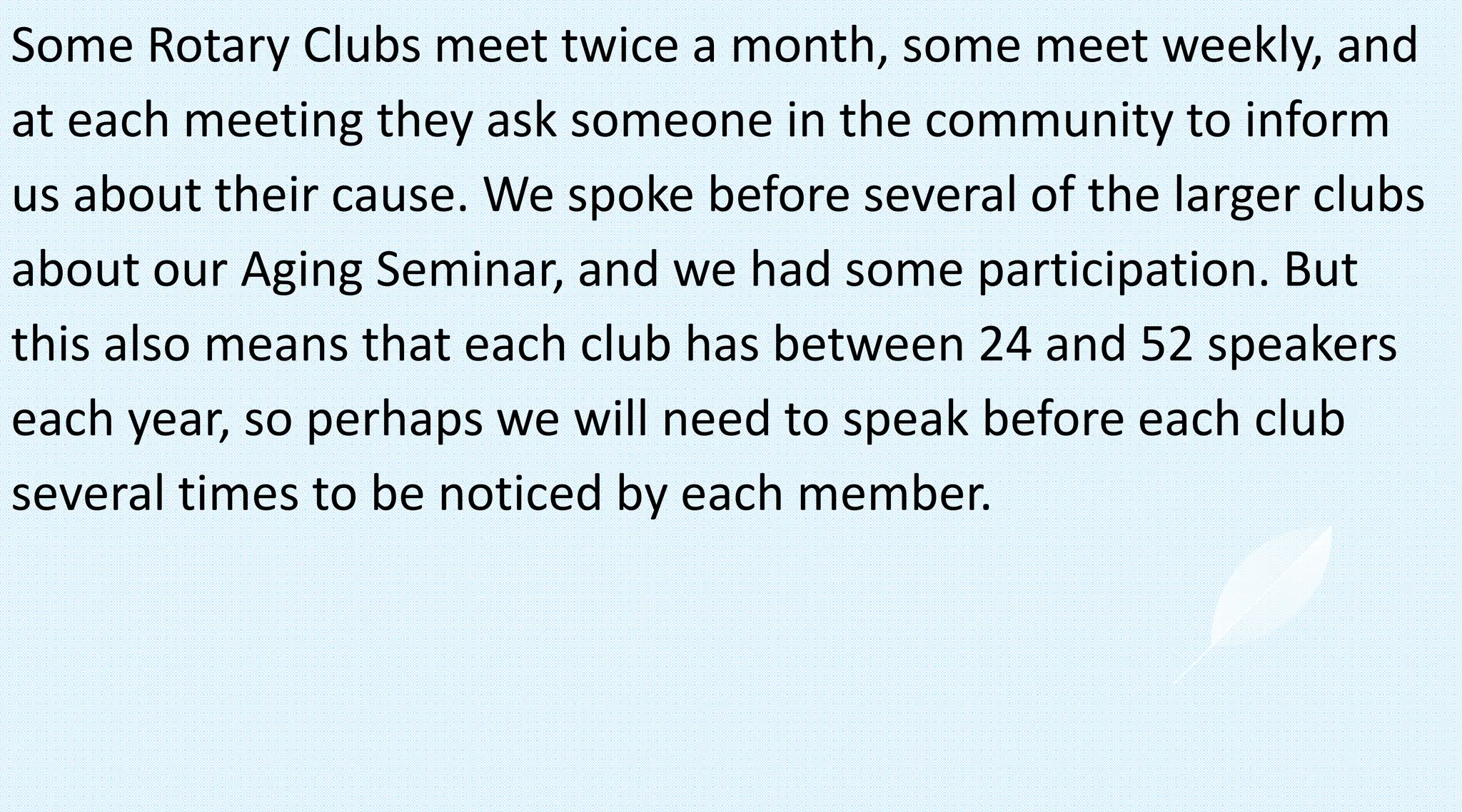 Some Rotary Clubs meet twice a month, some meet weekly, and
at each meeting they ask someone in the community to inform
us about their cause. We spoke before several of the larger clubs
about our Aging Seminar, and we had some participation. But
this also means that each club has between 24 and 52 speakers
each year, so perhaps we will need to speak before each club
several times to be noticed by each member.
 
