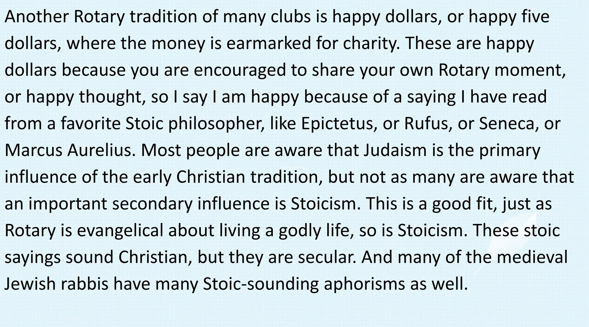 Another Rotary tradition of many clubs is happy dollars, or happy five
dollars, where the money is earmarked for charity. These are happy
dollars because you are encouraged to share your own Rotary moment,
or happy thought, so I say I am happy because of a saying I have read
from a favorite Stoic philosopher, like Epictetus, or Rufus, or Seneca, or
Marcus Aurelius. Most people are aware that Judaism is the primary
influence of the early Christian tradition, but not as many are aware that
an important secondary influence is Stoicism. This is a good fit, just as
Rotary is evangelical about living a godly life, so is Stoicism. These stoic
sayings sound Christian, but they are secular. And many of the medieval
Jewish rabbis have many Stoic-sounding aphorisms as well.
 