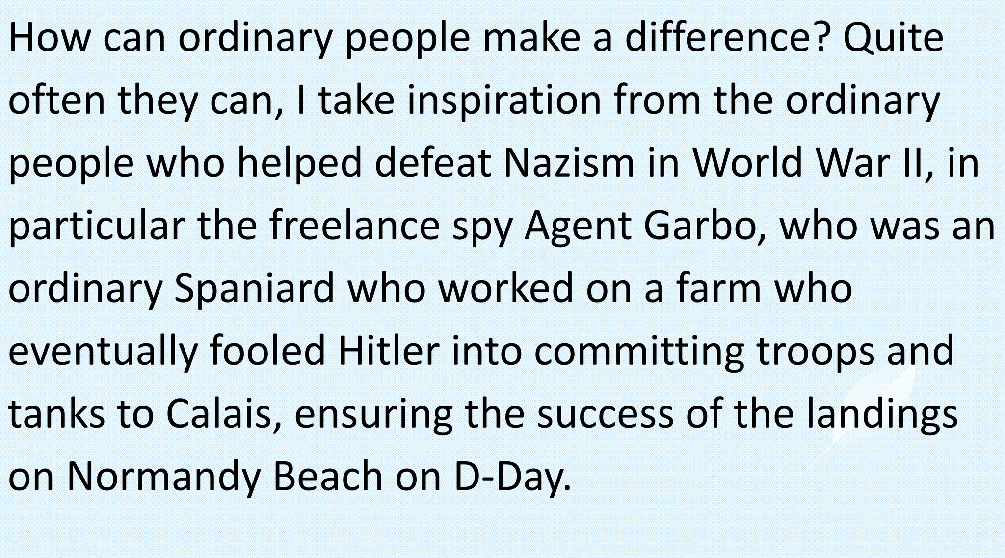 How can ordinary people make a difference? Quite
often they can, I take inspiration from the ordinary
people who helped defeat Nazism in World War II, in
particular the freelance spy Agent Garbo, who was an
ordinary Spaniard who worked on a farm who
eventually fooled Hitler into committing troops and
tanks to Calais, ensuring the success of the landings
on Normandy Beach on D-Day.
 