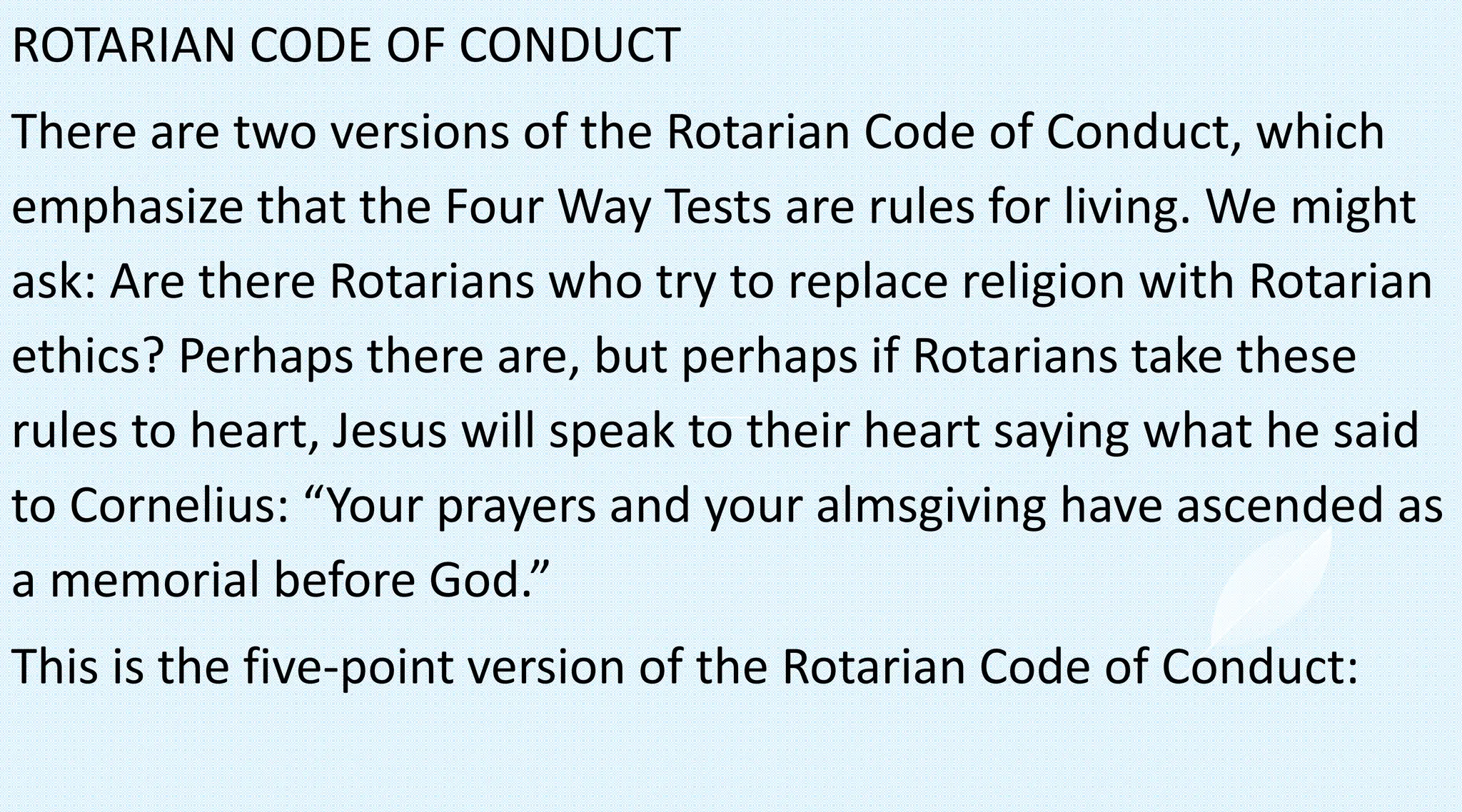 ROTARIAN CODE OF CONDUCT
There are two versions of the Rotarian Code of Conduct, which
emphasize that the Four Way Tests are rules for living. We might
ask: Are there Rotarians who try to replace religion with Rotarian
ethics? Perhaps there are, but perhaps if Rotarians take these
rules to heart, Jesus will speak to their heart saying what he said
to Cornelius: “Your prayers and your almsgiving have ascended as
a memorial before God.”
This is the five-point version of the Rotarian Code of Conduct:
 