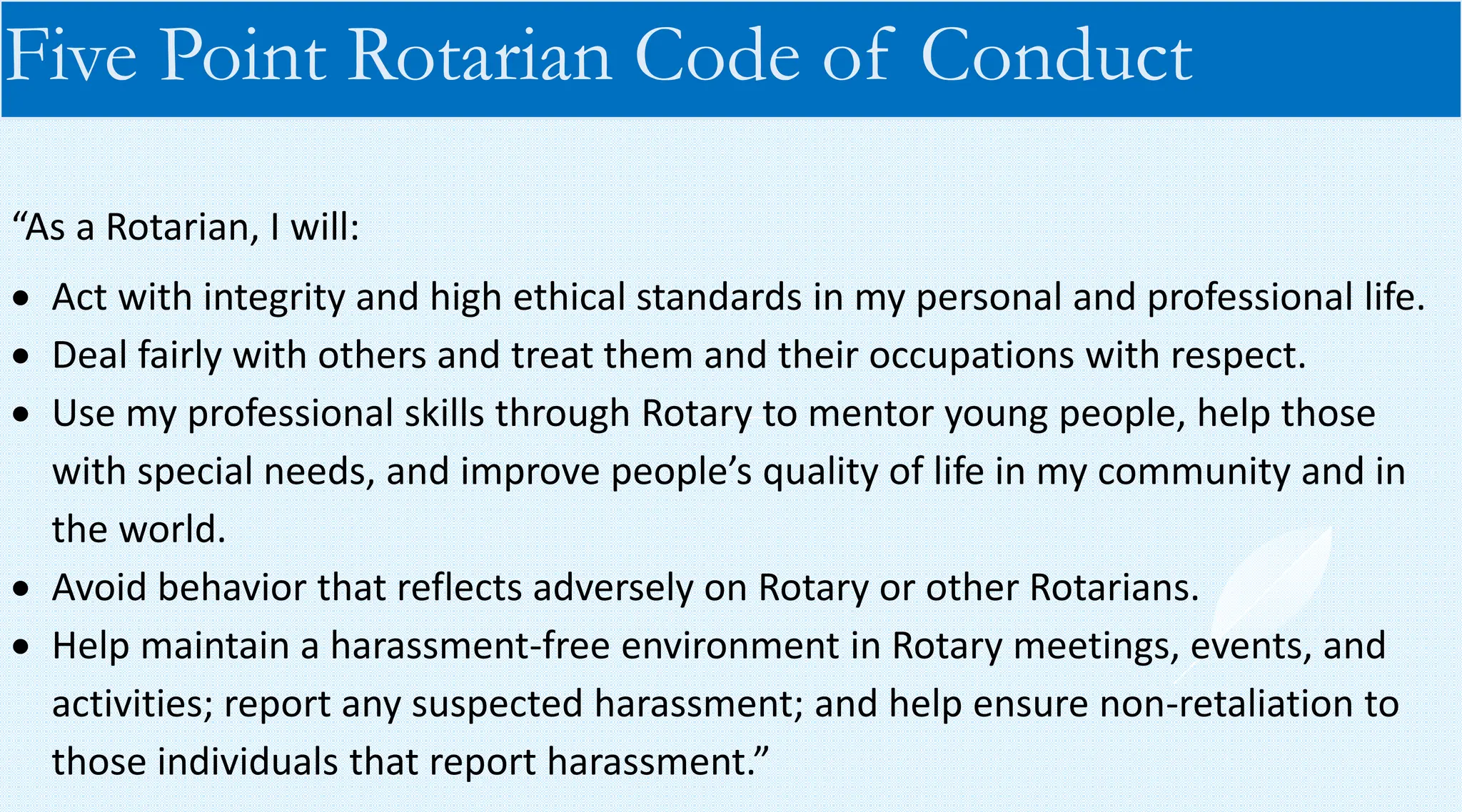 “As a Rotarian, I will:
• Act with integrity and high ethical standards in my personal and professional life.
• Deal fairly with others and treat them and their occupations with respect.
• Use my professional skills through Rotary to mentor young people, help those
with special needs, and improve people’s quality of life in my community and in
the world.
• Avoid behavior that reflects adversely on Rotary or other Rotarians.
• Help maintain a harassment-free environment in Rotary meetings, events, and
activities; report any suspected harassment; and help ensure non-retaliation to
those individuals that report harassment.”
Five Point Rotarian Code of Conduct
 