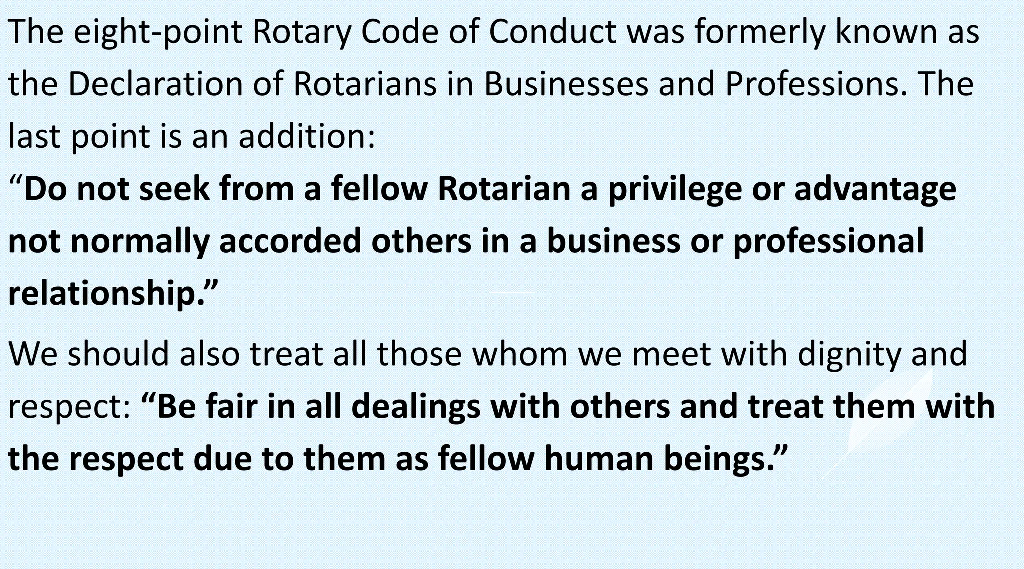 The eight-point Rotary Code of Conduct was formerly known as
the Declaration of Rotarians in Businesses and Professions. The
last point is an addition:
“Do not seek from a fellow Rotarian a privilege or advantage
not normally accorded others in a business or professional
relationship.”
We should also treat all those whom we meet with dignity and
respect: “Be fair in all dealings with others and treat them with
the respect due to them as fellow human beings.”
 