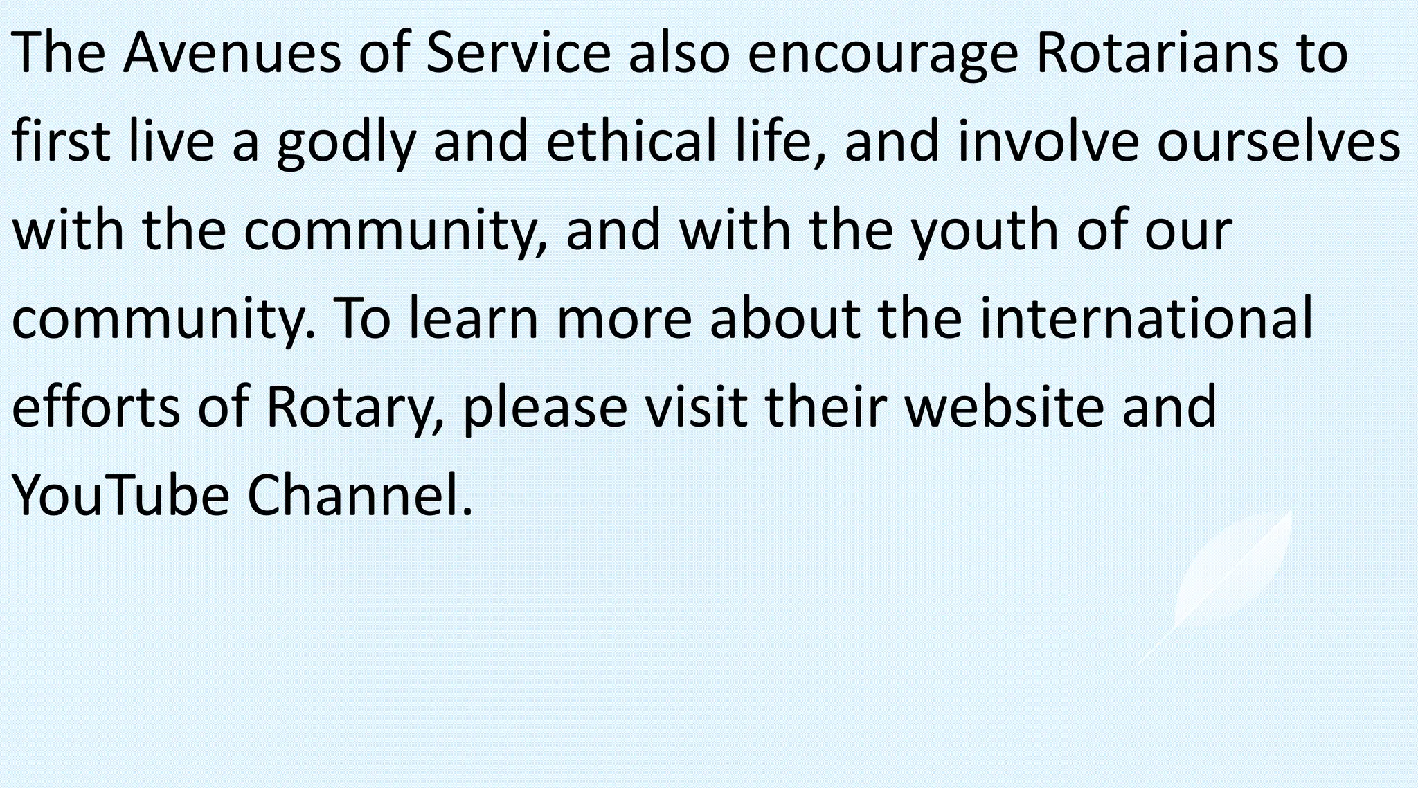 The Avenues of Service also encourage Rotarians to
first live a godly and ethical life, and involve ourselves
with the community, and with the youth of our
community. To learn more about the international
efforts of Rotary, please visit their website and
YouTube Channel.
 