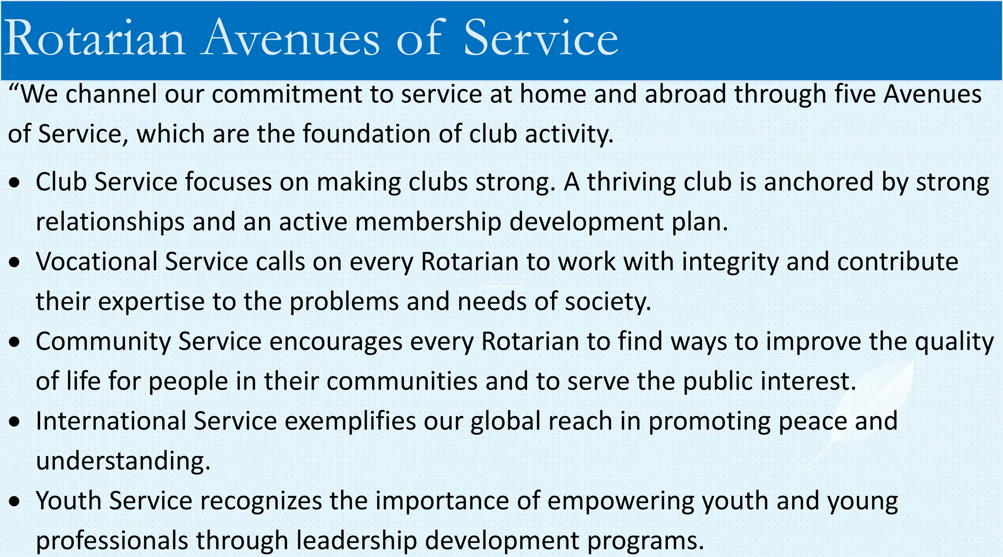 “We channel our commitment to service at home and abroad through five Avenues
of Service, which are the foundation of club activity.
• Club Service focuses on making clubs strong. A thriving club is anchored by strong
relationships and an active membership development plan.
• Vocational Service calls on every Rotarian to work with integrity and contribute
their expertise to the problems and needs of society.
• Community Service encourages every Rotarian to find ways to improve the quality
of life for people in their communities and to serve the public interest.
• International Service exemplifies our global reach in promoting peace and
understanding.
• Youth Service recognizes the importance of empowering youth and young
professionals through leadership development programs.
Rotarian Avenues of Service
 