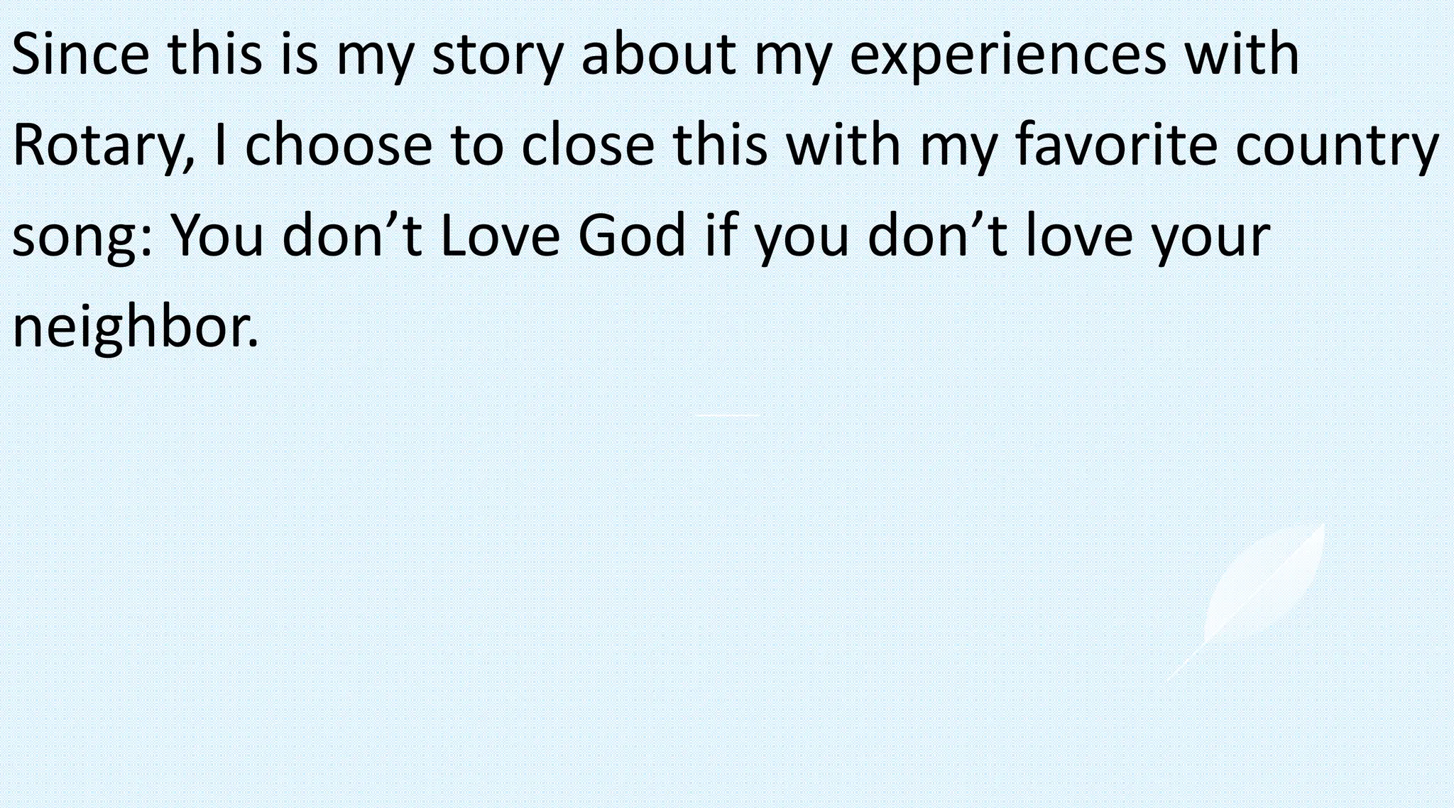 Since this is my story about my experiences with
Rotary, I choose to close this with my favorite country
song: You don’t Love God if you don’t love your
neighbor.
 
