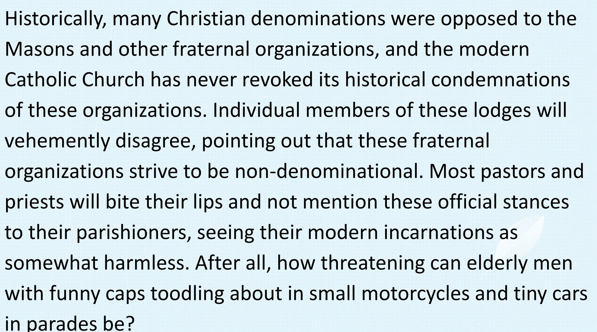 Historically, many Christian denominations were opposed to the
Masons and other fraternal organizations, and the modern
Catholic Church has never revoked its historical condemnations
of these organizations. Individual members of these lodges will
vehemently disagree, pointing out that these fraternal
organizations strive to be non-denominational. Most pastors and
priests will bite their lips and not mention these official stances
to their parishioners, seeing their modern incarnations as
somewhat harmless. After all, how threatening can elderly men
with funny caps toodling about in small motorcycles and tiny cars
in parades be?
 