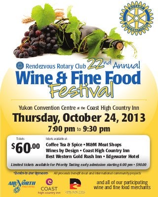 Rendezvous Rotary Club 22ndAnnual
Wine & Fine Food
Festival
Yukon Convention Centre at the Coast High Country Inn
Thursday, October 24, 2013
7:00 pm to 9:30 pm
$
60.00
Tickets
Thanks to Our Sponsors
tickets available at:
Coffee Tea & Spice • M&M Meat Shops
Wines by Design • Coast High Country Inn
Best Western Gold Rush Inn • Edgewater Hotel
and all of our participating
wine and fine food merchants
Limited tickets available for Priority Tasting early admission starting 6:00 pm • $90.00
All proceeds benefit local and international community projects
 