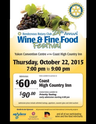Yukon Convention Centre at the Coast High Country Inn
Thursday, October 22, 2015
7:00 pm to 9:00 pm
$
60.00
Admission
Rendezvous Rotary Club 24thAnnual
Wine & Fine Food
Festival
tickets available for purchase at:
Coast
High Country Inn
Thanks to Our Sponsors
and all of our participating
wine and fine food merchants
All proceeds benefit local and international community projects
Limited tickets available for
Priority Tasting
early admission starting 6:00 pm
$
90.00
(admission prices include unlimited tastings, appetizers, souvenir glass and silent auction)
 