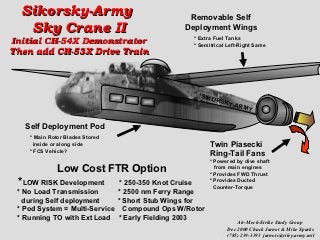 Sikorsky-Army                               Removable Self
   Sky Crane II                              Deployment Wings
                                                * Extra Fuel Tanks
Initial CH-54X Demonstrator                     * Semitrical Left-Right Same
Then add CH-53X Drive Train



                                                  SIKO
                                                       R   SKY
                                                               -ARM
                                                                    Y

   Self Deployment Pod
    * Main Rotor Blades Stored
      inside or along side                            Twin Piasecki
    * FCS Vehicle?
                                                      Ring-Tail Fans
                                                      * Powered by dive shaft
              Low Cost FTR Option                       from main engines
                                                      * Provides FWD Thrust
 *LOW RISK Development        * 250-350 Knot Cruise   * Provides Ducted
                                                        Counter-Torque
 * No Load Transmission      * 2500 nm Ferry Range
   during Self deployment    * Short Stub Wings for
 * Pod System = Multi-Service Compound Ops W/Rotor
 * Running TO with Ext Load * Early Fielding 2003
                                                                 Air-Mech-Strike Study Group
                                                             Dec 2000 Chuck Jarnot & Mike Sparks
                                                             (785) 239-3393 jarnotc@riley.army.mil
 