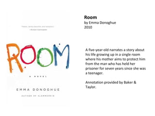 A five-year-old narrates a story about his life growing up in a single room where his mother aims to protect him from the man who has held her prisoner for seven years since she was a teenager.  Annotation provided by Baker & Taylor. Room by Emma Donoghue  2010 