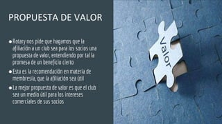 PROPUESTA DE VALOR
●Rotary nos pide que hagamos que la
afiliación a un club sea para los socios una
propuesta de valor, entendiendo por tal la
promesa de un beneficio cierto
●Esta es la recomendación en materia de
membresía, que la afiliación sea útil
●La mejor propuesta de valor es que el club
sea un medio útil para los intereses
comerciales de sus socios
 
