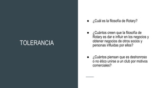 TOLERANCIA
● ¿Cuál es la filosofía de Rotary?
● ¿Cuántos creen que la filosofía de
Rotary es dar e influir en los negocios y
obtener negocios de otros socios y
personas influidas por ellos?
● ¿Cuántos piensan que es deshonroso
o no ético unirse a un club por motivos
comerciales?
 