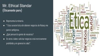 Mr. Ethical Standar
(Éticamente puro)
● Representa la minoría.
● “ Esta característica de obtener negocios de Rotary me
parece peligrosa.
● ¿Qué pensará la gente de nosotros?
● En otros clubes solicitar negocios está estrictamente
prohibido y en general es tabú”.
 