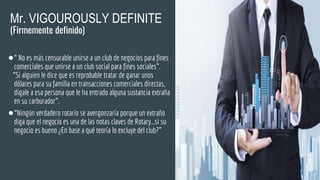 Mr. VIGOUROUSLY DEFINITE
(Firmemente definido)
●“ No es más censurable unirse a un club de negocios para fines
comerciales que unirse a un club social para fines sociales”.
“Si alguien le dice que es reprobable tratar de ganar unos
dólares para su familia en transacciones comerciales directas,
dígale a esa persona que le ha entrado alguna sustancia extraña
en su carburador”.
●“Ningún verdadero rotario se avergonzaría porque un extraño
diga que el negocio es una de las notas claves de Rotary…si su
negocio es bueno ¿En base a qué teoría lo excluye del club?”
 