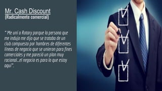 Mr. Cash Discount
(Radicalmente comercial)
“ Me uní a Rotary porque la persona que
me indujo me dijo que se trataba de un
club compuesto por hombres de diferentes
líneas de negocio que se unieron para fines
comerciales y me pareció un plan muy
racional…el negocio es para lo que estoy
aquí”.
 