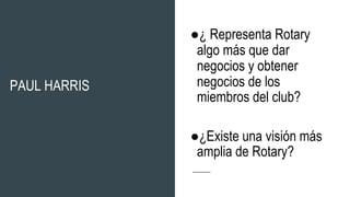 PAUL HARRIS
●¿ Representa Rotary
algo más que dar
negocios y obtener
negocios de los
miembros del club?
●¿Existe una visión más
amplia de Rotary?
 