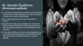 Mr. Altruistic Equilibrium
(Altruistamente equilibrado)
●“ Si uno piensa en Rotary desde un punto de vista estrictamente
comercial como un club de negocios puro y nada mas, Rotary es
sin duda en este sentido un activo de valor.
●¿No será Rotary algo mas que un nuevo intercambio de
negocios?
●¿No habrá sitio en Rotary para ciudadanos que creen que han
recibido una gran herencia de la sociedad y piensan que es su
deber hacer algo para equilibrar su cuenta haciendo cosas por
los demás?
●“ Rotary debe considerarse como un arreglo compensatorio que
hace posible que uno haga cosas por su comunidad en tanto el
club rotario le ofrece un beneficio comercial en su propia
actividad”.
 