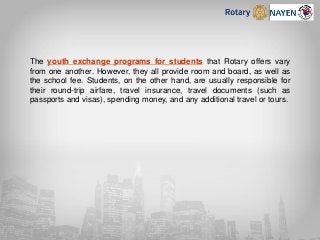 The youth exchange programs for students that Rotary offers vary
from one another. However, they all provide room and board, as well as
the school fee. Students, on the other hand, are usually responsible for
their round-trip airfare, travel insurance, travel documents (such as
passports and visas), spending money, and any additional travel or tours.
 