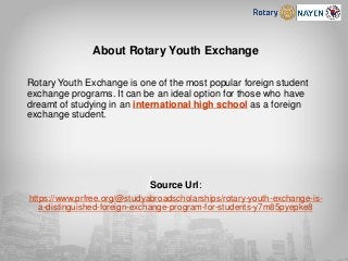 About Rotary Youth Exchange
Rotary Youth Exchange is one of the most popular foreign student
exchange programs. It can be an ideal option for those who have
dreamt of studying in an international high school as a foreign
exchange student.
Source Url:
https://www.prfree.org/@studyabroadscholarships/rotary-youth-exchange-is-
a-distinguished-foreign-exchange-program-for-students-y7m85pyepke8
 