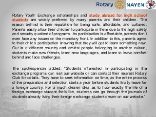 Rotary Youth Exchange scholarships and study abroad for high school
students are widely preferred by many parents and their children. The
reason behind is their reputation for being safe, affordable, and cultured.
Parents easily allow their children to participate in them due to the high safety
and security quotient of programs. As participation is affordable, parents don’t
even face any issues on the monetary front. In addition to this, parents agree
to their child’s participation knowing that they will get to learn something new.
Out in a different country and amidst people belonging to another culture,
students make new friends, learn new languages, and learn to leave comfort
behind and face challenges.
The spokesperson added, “Students interested in participating in the
exchange programs can visit our website or can contact their nearest Rotary
Club for details. They have to seek information on time, as the entire process
of the preparation and selection starts a year before students finally leave for
a foreign country. For a much clearer idea as to how exactly the life of a
foreign exchange student feels like, students can go through the journals of
students already living their foreign exchange student dream on our website.”
 