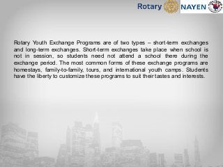 Rotary Youth Exchange Programs are of two types – short-term exchanges
and long-term exchanges. Short-term exchanges take place when school is
not in session, so students need not attend a school there during the
exchange period. The most common forms of these exchange programs are
homestays, family-to-family, tours, and international youth camps. Students
have the liberty to customize these programs to suit their tastes and interests.
 