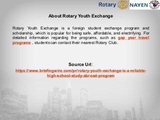About Rotary Youth Exchange
Rotary Youth Exchange is a foreign student exchange program and
scholarship, which is popular for being safe, affordable, and electrifying. For
detailed information regarding the programs, such as gap year travel
programs , students can contact their nearest Rotary Club.
Source Url:
https://www.briefingwire.com/pr/rotary-youth-exchange-is-a-reliable-
high-school-study-abroad-program
 