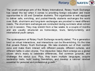 The youth exchange arm of the Rotary International, Rotary Youth Exchange
has raised the bar when it comes to providing foreign education and travel
opportunities to US and Canadian students. The organization is well equipped
to deliver safe, enriching, and pocket-friendly students exchanges the world
over. Both, short-term and long-term exchanges are provided to meet different
needs. The short-term exchanges are conducted during summers when school
is not in session. They may stretch from a few weeks to a couple of months
and are usually structured as home-stays, tours, family-to-family, and
international youth camps.
The spokesperson at Rotary Youth Exchange recently stated, “For a generation
bred on virtual interactions, real interactions can be life-enriching. It’s the idea
that powers Rotary Youth Exchange. We take students out of their comfort
zone and make them interact with different people, different cultures, and
different faiths in alien shores. The interaction helps them emerge as a global
citizen who’s ready to celebrate differences, find common grounds, and
challenge the status quo. Plus, they learn multiple languages, acquire
leadership traits, build lasting friendships, and develop a rational mindset
essential for personal and professional growth.”
 